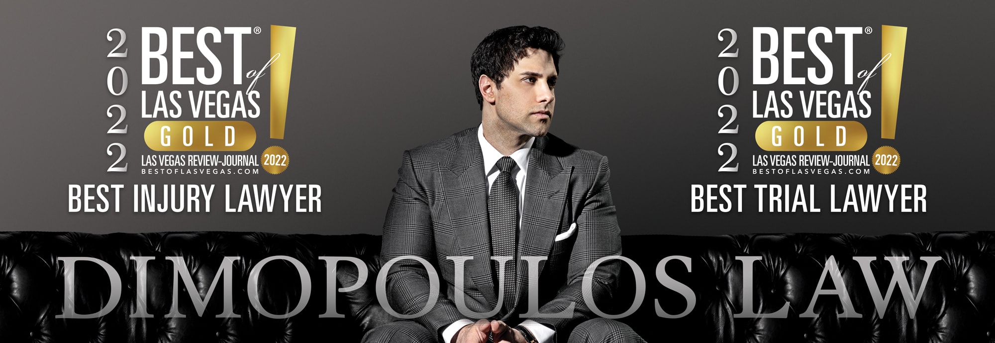 Dimopoulos Law Firm would like to thank the community for voting us Best of Las Vegas 2022 Best Injury Lawyer and 2022 Best Trial Lawyer.  Bigger Settlements.  Faster Settlements.  Millions Recovered Monthly.  